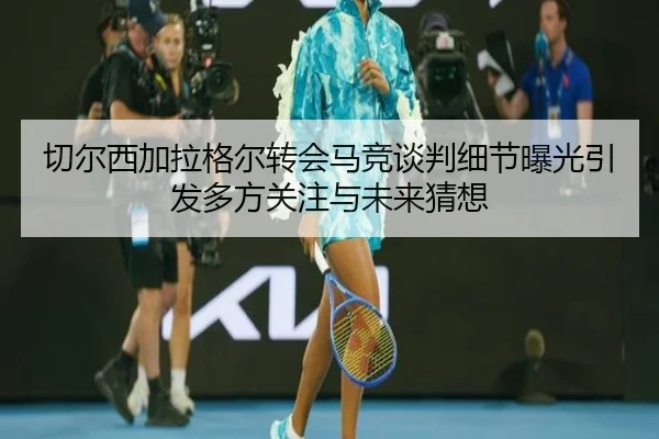 切尔西加拉格尔转会马竞谈判细节曝光引发多方关注与未来猜想