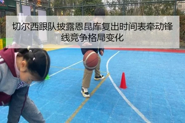 切尔西跟队披露恩昆库复出时间表牵动锋线竞争格局变化
