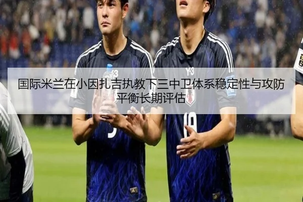国际米兰在小因扎吉执教下三中卫体系稳定性与攻防平衡长期评估