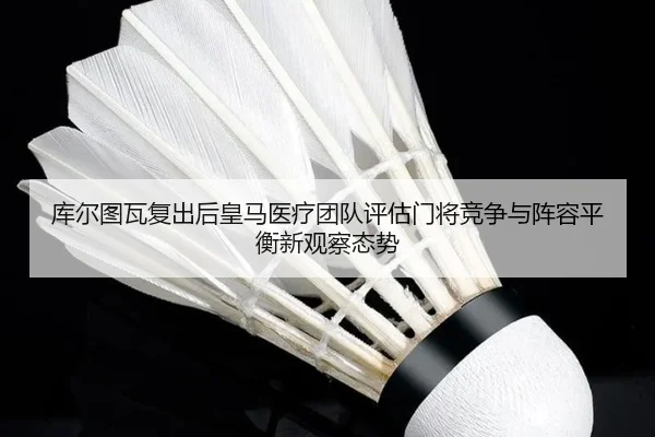 库尔图瓦复出后皇马医疗团队评估门将竞争与阵容平衡新观察态势