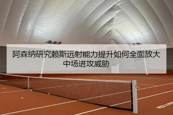 阿森纳研究赖斯远射能力提升如何全面放大中场进攻威胁