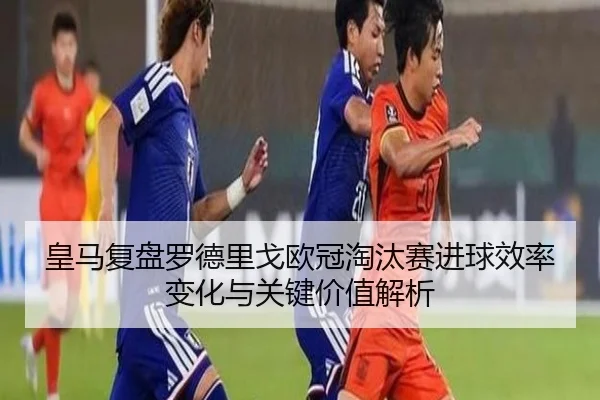 皇马复盘罗德里戈欧冠淘汰赛进球效率变化与关键价值解析