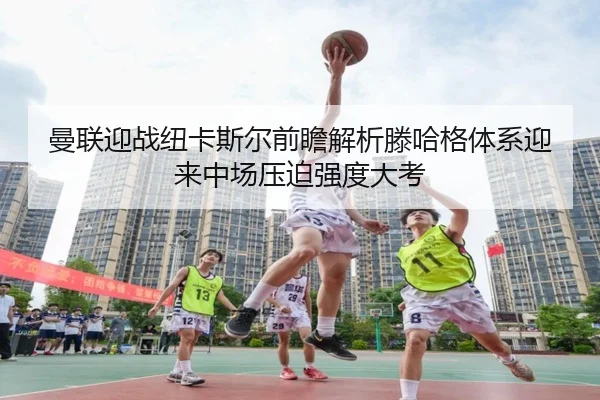曼联迎战纽卡斯尔前瞻解析滕哈格体系迎来中场压迫强度大考
