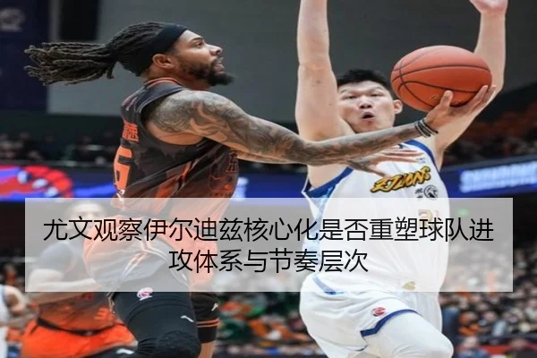 尤文观察伊尔迪兹核心化是否重塑球队进攻体系与节奏层次